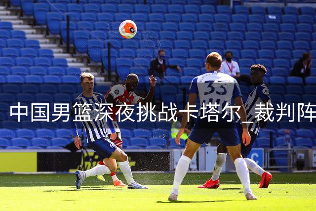 中国男篮深夜挑战卡塔尔 裁判阵容引关注 客场备战不可轻敌